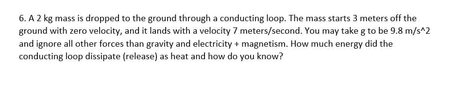 6. A 2 kg mass is dropped to the ground through a conducting loop. The mass starts 3 meters off the
ground with zero velocity, and it lands with a velocity 7 meters/second. You may take g to be 9.8 m/s^2
and ignore all other forces than gravity and electricity + magnetism. How much energy did the
conducting loop dissipate (release) as heat and how do you know?
