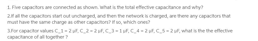 1. Five capacitors are connected as shown. What is the total effective capacitance and why?
2.If all the capacitors start out uncharged, and then the network is charged, are there any capacitors that
must have the same charge as other capacitors? If so, which ones?
3.For capacitor values C_1= 2 µF,C_2 = 2 µF, C_3 = 1 µF, C_4 = 2 µF, C_5 = 2 µF, what is the the effective
capacitance of all together ?
