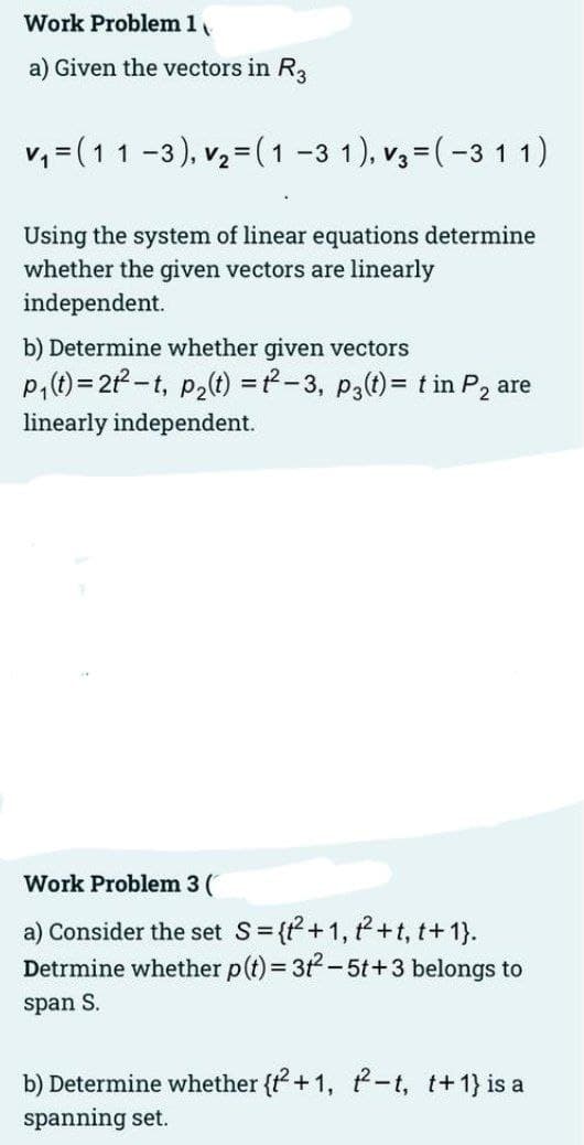 Work Problem 1
a) Given the vectors in R3
v, = (11 -3), v,= ( 1 -3 1), v3=(-3 1 1)
Using the system of linear equations determine
whether the given vectors are linearly
independent.
b) Determine whether given vectors
P,(t) = 21-t, p2(t) =-3, p3(t)= t in P2 are
%3!
linearly independent.
Work Problem 3 (
a) Consider the set S= {+1, t+t, t+ 1}.
Detrmine whether p(t) = 3t-5t+3 belongs to
span S.
b) Determine whether {t + 1, -t, t+1} is a
spanning set.
