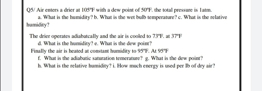 Q5/ Air enters a drier at 105°F with a dew point of 50°F. the total pressure is latm.
a. What is the humidity? b. What is the wet bulb temperature? c. What is the relative
humidity?
The drier operates adiabatcally and the air is cooled to 73°F. at 37°F
d. What is the humidity? e. What is the dew point?
Finally the air is heated at constant humidity to 95°F. At 95°F
f. What is the adiabatic saturation temerature? g. What is the dew point?
h. What is the relative humidity? i. How much energy is used per Ib of dry air?
