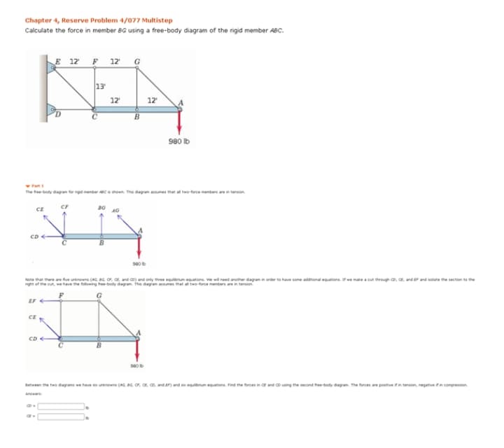 Chapter 4, Reserve Problem 4/077 Multistep
Calculate the force in member BG using a free-body diagram of the rigid member ABC.
E 12 F 12 G
13
12
12
980 lb
Part
he teody dagn g
Chown Th dagra es that a tfrce ters aenension
CE
CF
30
CD
Nte that e fve ins a nd candonly tee e atos. we need aer dayanin order to have some aoanonal ators.ena o trog co, c. ndend ne e secton e the
of e o, we have the wing tee-body daga Ths dag es
remeters
EF
CE
CD
se0
between the two dagns we have s urinewns (AG, s or, a n, anden nd lbrum etons. Fed the forces no and o ving the second hee-boty dagan The forces ae postive n tension, negativeifn compression.
in
