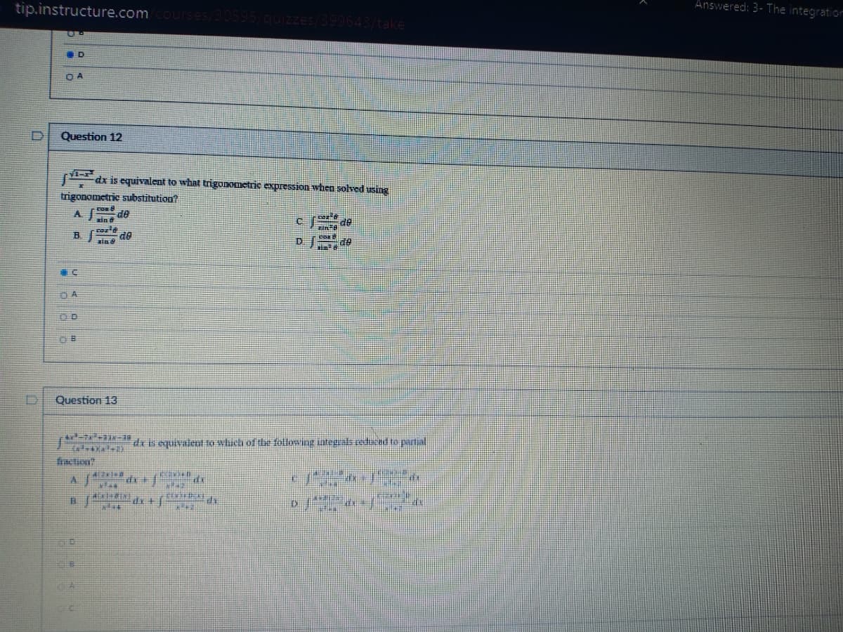 tip.instructure.comcourses/30595/quizzes/399643/take
Answered: 3- The integration
D.
O A
D.
Question 12
dx is equivalent to what trigonometric expression when solved using
trigonometric substitution?
co
de
xin
B.
de
de
Question 13
deiieuivalent to which ofde followingintegls redu edio patal
faction?
