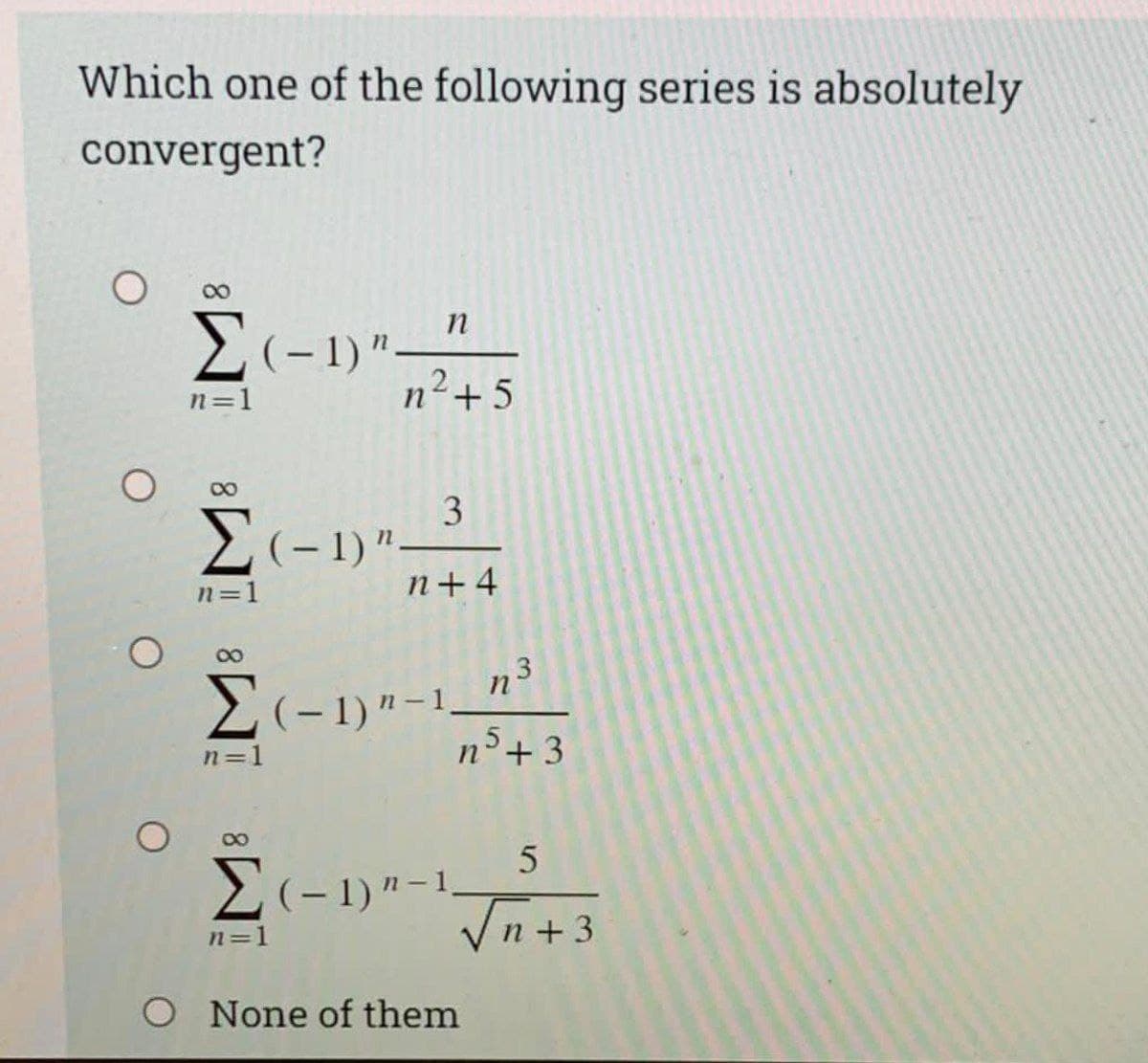 Which one of the following series is absolutely
convergent?
00
n
E(-1)"
n2-
n=1
+5
2(-1)"-
n+ 4
n=1
2(-1)"-1
,5
n=1
n°+3
Vn+3
n=1
O None of them
3.
