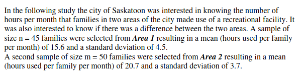In the following study the city of Saskatoon was interested in knowing the number of
hours per month that families in two areas of the city made use of a recreational facility. It
was also interested to know if there was a difference between the two areas. A sample of
size n = 45 families were selected from Area 1 resulting in a mean (hours used per family
per month) of 15.6 and a standard deviation of 4.5.
A second sample of size m = 50 families were selected from Area 2 resulting in a mean
(hours used per family per month) of 20.7 and a standard deviation of 3.7.
