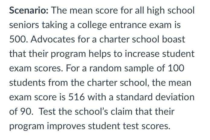 Scenario: The mean score for all high school
seniors taking a college entrance exam is
500. Advocates for a charter school boast
that their program helps to increase student
exam scores. For a random sample of 100
students from the charter school, the mean
exam score is 516 with a standard deviation
of 90. Test the school's claim that their
program improves student test scores.
