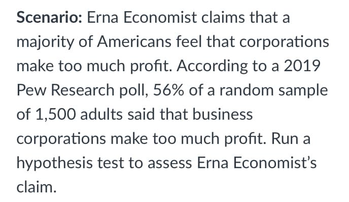 Scenario: Erna Economist claims that a
majority of Americans feel that corporations
make too much profit. According to a 2019
Pew Research poll, 56% of a random sample
of 1,500 adults said that business
corporations make too much profit. Run a
hypothesis test to assess Erna Economist's
claim.
