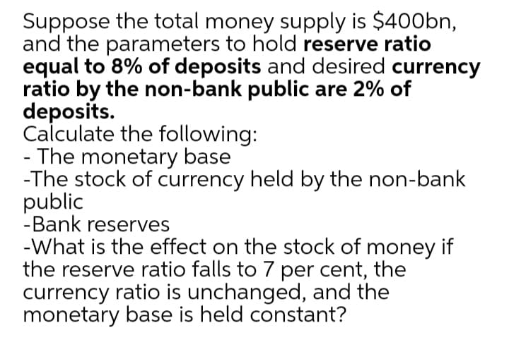 Suppose the total money supply is $400bn,
and the parameters to hold reserve ratio
equal to 8% of deposits and desired currency
ratio by the non-bank public are 2% of
deposits.
Calculate the following:
- The monetary base
-The stock of currency held by the non-bank
public
-Bank reserves
-What is the effect on the stock of money if
the reserve ratio falls to 7 per cent, the
currency ratio is unchanged, and the
monetary base is held constant?
