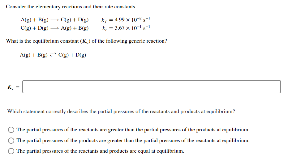 Consider the elementary reactions and their rate constants.
kf = 4.99 × 10–2s-1
k, = 3.67 × 10-' s-'
A(g) + B(g) → C(g) + D(g)
C(g) + D(g)
A(g) + B(g)
What is the equilibrium constant (K) of the following generic reaction?
A(g) + B(g) = C(g) + D(g)
Ke =
Which statement correctly describes the partial pressures of the reactants and products at equilibrium?
The partial pressures of the reactants are greater than the partial pressures of the products at equilibrium.
The partial pressures of the products are greater than the partial pressures of the reactants at equilibrium.
The partial pressures of the reactants and products are equal at equilibrium.
