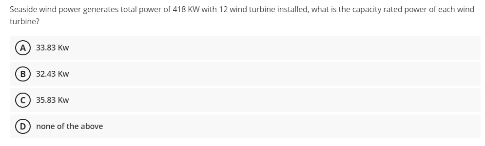Seaside wind power generates total power of 418 KW with 12 wind turbine installed, what is the capacity rated power of each wind
turbine?
А) 33.83 Kw
В) 32.43 Кw
с) 35.83 Кw
D) none of the above
