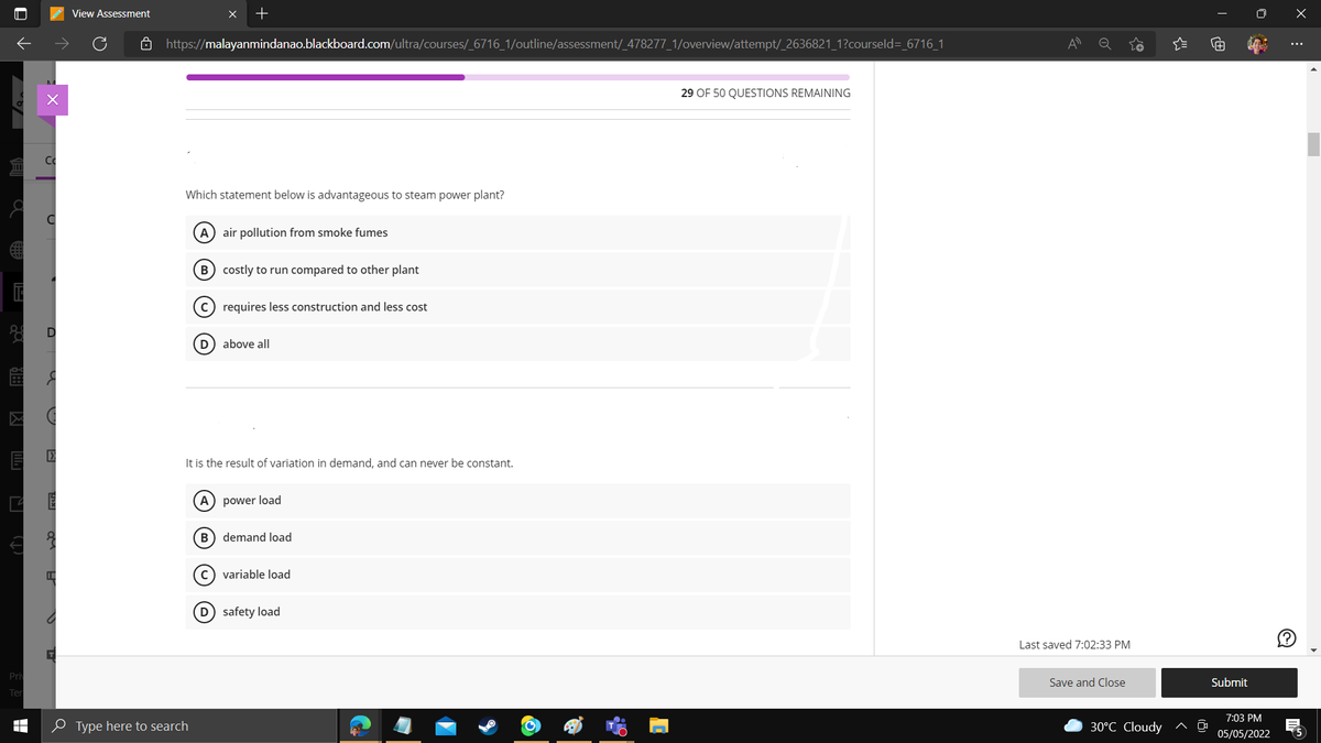 View Assessment
ô https://malayanmindanao.blackboard.com/ultra/courses/_6716_1/outline/assessment/_478277_1/overview/attempt/_2636821_1?courseld=_6716_1
29 OF 50 QUESTIONS REMAINING
Which statement below is advantageous to steam power plant?
A) air pollution from smoke fumes
B costly to run compared to other plant
c) requires less construction and less cost
(D) above all
It is the result of variation in demand, and can never be constant.
A) power load
B) demand load
C) variable load
D safety load
Last saved 7:02:33 PM
Pri
Save and Close
Submit
Ter
7:03 РМ
0 Type here to search
30°C Cloudy
05/05/2022
15
