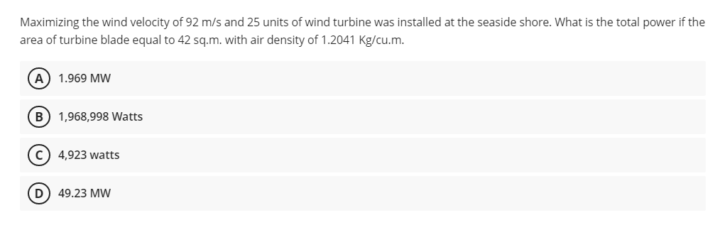 Maximizing the wind velocity of 92 m/s and 25 units of wind turbine was installed at the seaside shore. What is the total power if the
area of turbine blade equal to 42 sq.m. with air density of 1.2041 Kg/cu.m.
A) 1.969 MW
B) 1,968,998 Watts
4,923 watts
D) 49.23 MW
