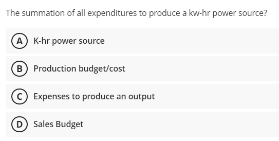 The summation of all expenditures to produce a kw-hr power source?
(A K-hr power source
(B) Production budget/cost
c) Expenses to produce an output
(D Sales Budget
