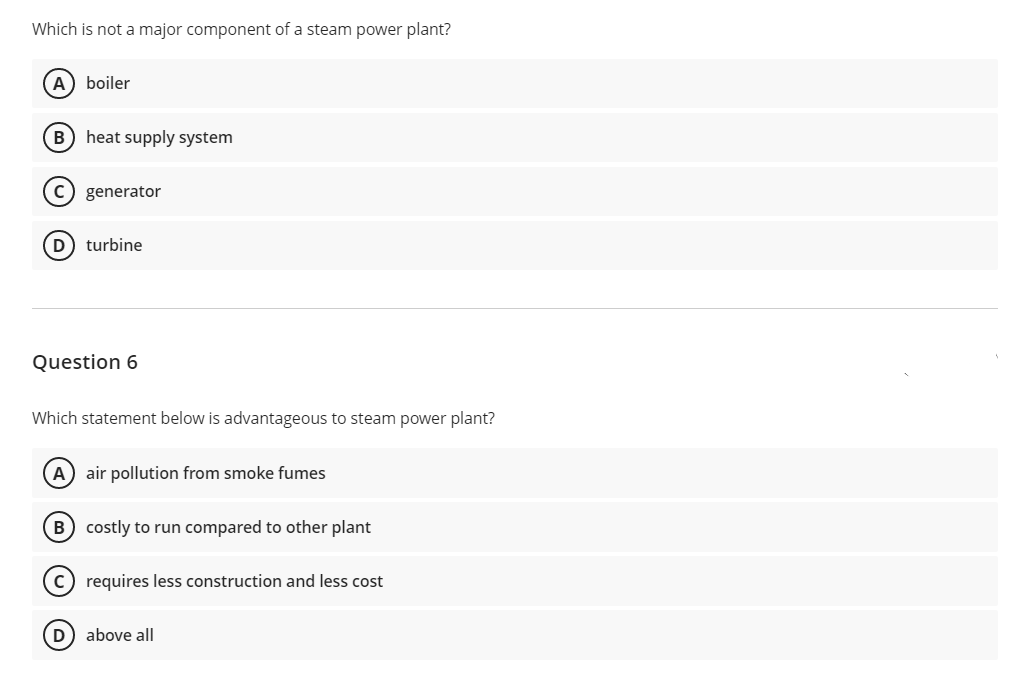 Which is not a major component of a steam power plant?
A) boiler
B) heat supply system
C) generator
(D turbine
Question 6
Which statement below is advantageous to steam power plant?
A) air pollution from smoke fumes
B) costly to run compared to other plant
c) requires less construction and less cost
D above all
