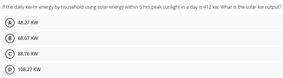 If the daily kw-hr energy by household using solar energy within 6 hrs peak sunlight in a day is 412 kw. What is the solar kw output?
A) 48.27 KW
B) 68.67 KW
c) 88.76 KW
108.27 KW
