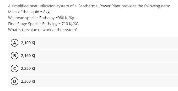 A simplified heat utilization system of a Geothermal Power Plant provides the following data:
Mass of the liquid = 8kg
Wellhead specific Enthalpy =980 KJ/Kg
Final Stage Specific Enthalpy = 710 KJ/KG
What is thevalue of work at the system?
A) 2,100 KJ
B 2,160 KJ
(c) 2,250 KJ
D 2,360 KJ
