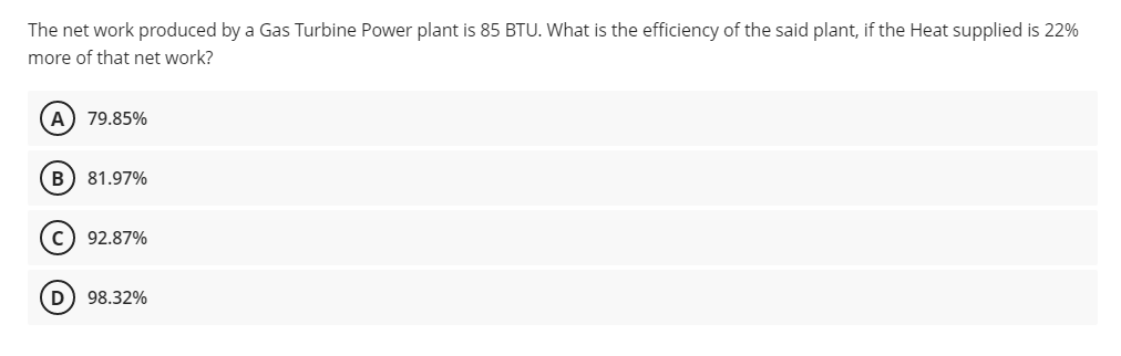 The net work produced by a Gas Turbine Power plant is 85 BTU. What is the efficiency of the said plant, if the Heat supplied is 22%
more of that net work?
A) 79.85%
B) 81.97%
c) 92.87%
98.32%

