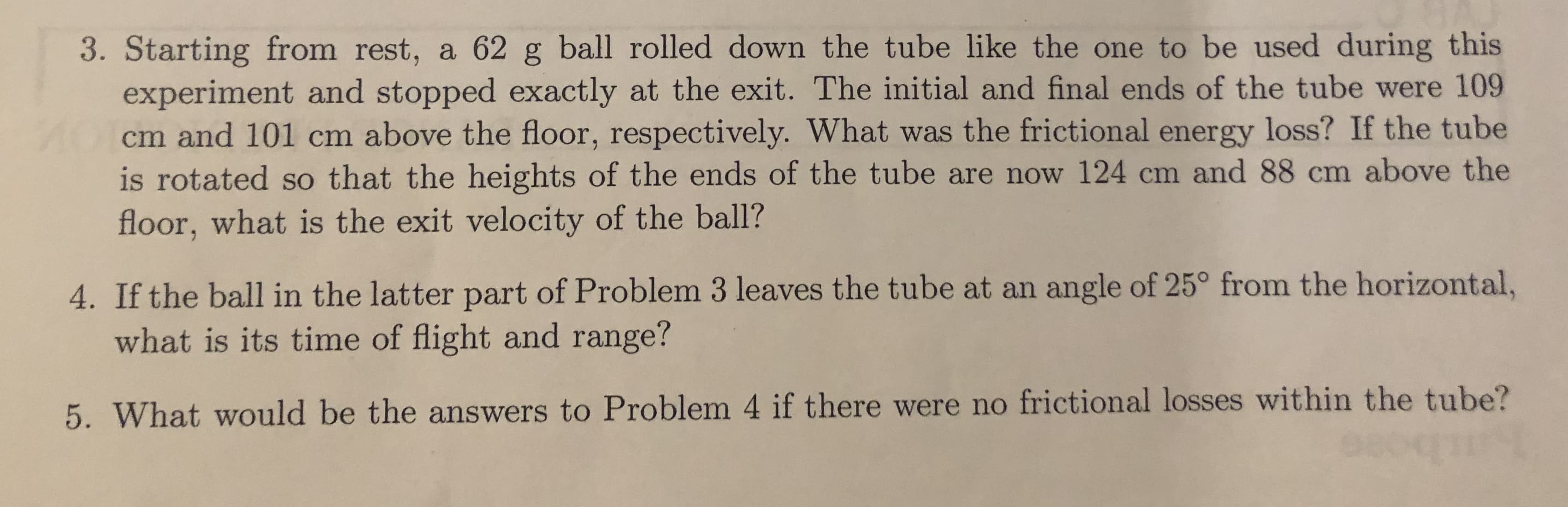 3. Starting from rest, a 62 g ball rolled down the tube like the one to be used during this
experiment and stopped exactly at the exit. The initial and final ends of the tube were 109
AOcm and 101 cm above the floor, respectively. What was the frictional energy loss? If the tube
is rotated so that the heights of the ends of the tube are now 124 cm and 88 cm above the
floor, what is the exit velocity of the ball?
4. If the ball in the latter part of Problem 3 leaves the tube at an angle of 25° from the horizontal,
what is its time of flight and range?
5. What would be the answers to Problem 4 if there were no frictional losses within the tube?
