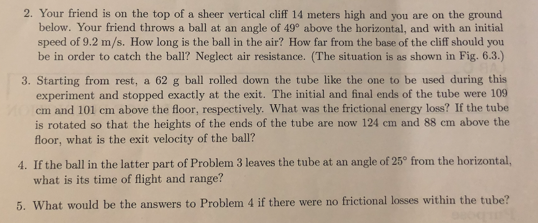 2. Your friend is on the top of a sheer vertical cliff 14 meters high and you are on the ground
below. Your friend throws a ball at an angle of 49° above the horizontal, and with an initial
speed of 9.2 m/s. How long is the ball in the air? How far from the base of the cliff should you
be in order to catch the ball1? Neglect air resistance. (The situation is as shown in Fig. 6.3.)
3. Starting from rest, a 62 g ball rolled down the tube like the one to be used during this
experiment and stopped exactly at the exit. The initial and final ends of the tube were 109
Ocm and 101 cm above the floor, respectively. What was the frictional energy loss? If the tube
is rotated so that the heights of the ends of the tube are now 124 cm and 88 cm above the
floor, what is the exit velocity of the ball?
4. If the ball in the latter part of Problem 3 leaves the tube at an angle of 25° from the horizontal,
what is its time of flight and range?
5. What would be the answers to Problem 4 if there were no frictional losses within the tube?
