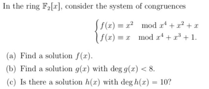 In the ring F2[x], consider the system of congruences
Sf(x) = x2 mod a + x2 + x
| f(x) = x mod r + x3 + 1.
(a) Find a solution f(x).
(b) Find a solution g(x) with deg g(x) < 8.
(c) Is there a solution h(x) with deg h(x) = 10?
%3D
