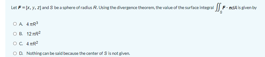 Let F = [x, y, z] and S be a sphere of radius R. Using the divergence theorem, the value of the surface integral || F. ndAis given by
O A 4 TR3
ов. 12 лR?
ос. 4 пR?
O D. Nothing can be said because the center of S is not given.

