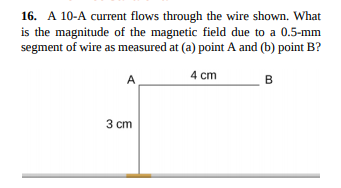 16. A 10-A current flows through the wire shown. What
is the magnitude of the magnetic field due to a 0.5-mm
segment of wire as measured at (a) point A and (b) point B?
A
4 cm
B
3 ст
