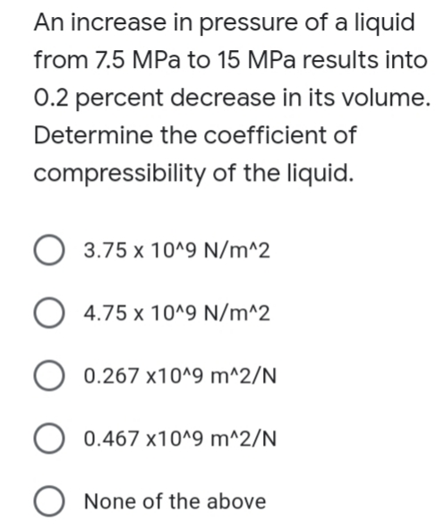 An increase in pressure of a liquid
from 7.5 MPa to 15 MPa results into
0.2 percent decrease in its volume.
Determine the coefficient of
compressibility of the liquid.
3.75 x 10^9 N/m^2
O 4.75 x 10^9 N/m^2
O 0.267 x10^9 m^2/N
0.467 x10^9 m^2/N
None of the above
