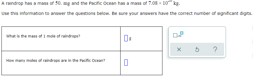 A raindrop has a mass of 50. mg and the Pacific Ocean has a mass of 7.08 × 104º kg.
Use this information to answer the questions below. Be sure your answers have the correct number of significant digits.
What is the mass of 1 mole of raindrops?
x10
How many moles of raindrops are in the Pacific Ocean?
