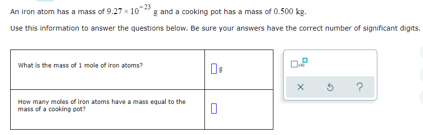 An iron atom has a mass of 9.27 × 10
- 23
g and a cooking pot has a mass of 0.500 kg.
Use this information to answer the questions below. Be sure your answers have the correct number of significant digits.
What is the mass of 1 mole of iron atoms?
x10
?
How many moles of iron atoms have a mass equal to the
mass of a cooking pot?
