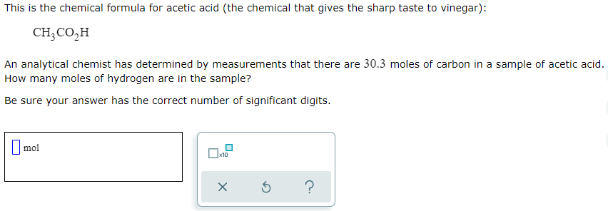 This is the chemical formula for acetic acid (the chemical that gives the sharp taste to vinegar):
CH;CO,H
An analytical chemist has determined by measurements that there are 30.3 moles of carbon in a sample of acetic acid.
How many moles of hydrogen are in the sample?
Be sure your answer has the correct number of significant digits.
|mol
