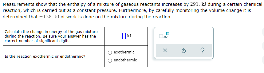 Measurements show that the enthalpy of a mixture of gaseous reactants increases by 291. kJ during a certain chemical
reaction, which is carried out at a constant pressure. Furthermore, by carefully monitoring the volume change it is
determined that - 128. kJ of work is done on the mixture during the reaction.
Calculate the change in energy of the gas mixture
during the reaction. Be sure your answer has the
correct number of significant digits.
exothermic
Is the reaction exothermic or endothermic?
endothermic
