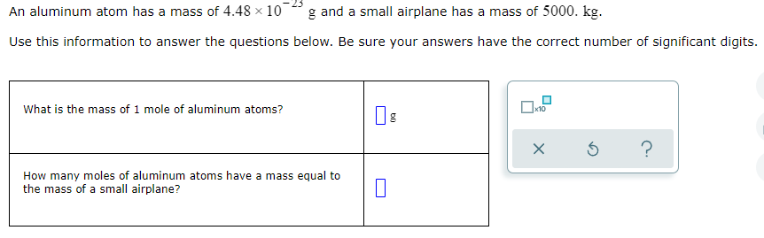 An aluminum atom has a mass of 4.48 x 10
g and a small airplane has a mass of 5000. kg.
Use this information to answer the questions below. Be sure your answers have the correct number of significant digits.
What is the mass of 1 mole of aluminum atoms?
х10
?
How many moles of aluminum atoms have a mass equal to
the mass of a small airplane?
