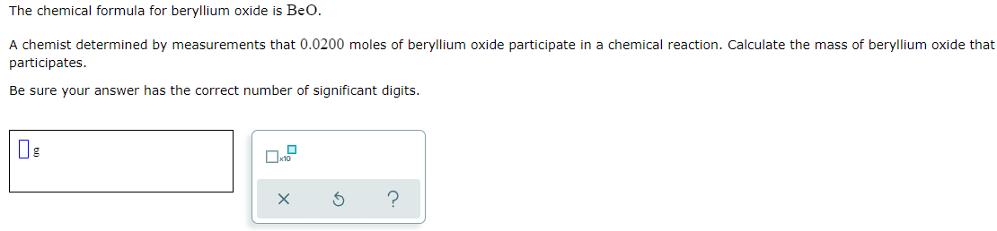 The chemical formula for beryllium oxide is BeO.
A chemist determined by measurements that 0.0200 moles of beryllium oxide participate in a chemical reaction. Calculate the mass of beryllium oxide that
participates.
Be sure your answer has the correct number of significant digits.
