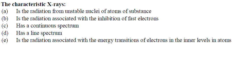 The characteristic X-rays:
(a)
Is the radiation from unstable nuclei of atoms of substance
(b)
Is the radiation associated with the inhibition of fast electrons
(c)
Has a continuous spectrum
(d)
Has a line spectrum
(e)
Is the radiation associated with the energy transitions of electrons in the inner levels in atoms
