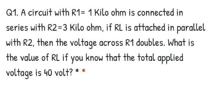Q1. A circuit with R1= 1 Kilo ohm is connected in
series with R2=3 Kilo ohm, if RL is attached in parallel
with R2, then the voltage across R1 doubles. What is
the value of RL if you know that the total applied
voltage is 40 volt? * *
