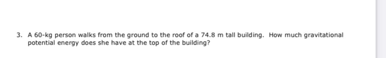3. A 60-kg person walks from the ground to the roof of a 74.8 m tall building. How much gravitational
potential energy does she have at the top of the building?
