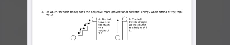 4. In which scenario below does the ball have more gravitational potential energy when sitting at the top?
Why?
B. The ball
travels straight
A. The ball
travels up
the stairs
to a
up the column
to a height of 3
ft.
height of
3 ft.
