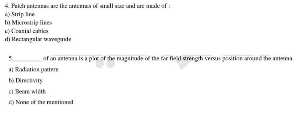 4. Patch antennas are the antennas of small size and are made of :
a) Strip line
b) Microstrip lines
c) Coaxial cables
d) Rectangular waveguide
5.
of an antenna is a plot of the magnitude of the far field strength versus position around the antenna.
a) Radiation pattern
b) Directivity
c) Beam width
d) None of the mentioned
