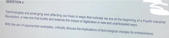 QUESTION 4
Technologies are emerging and affecting our lives in ways that indicate we are at the beginning of a Fourth Industrial
Revolution, a new era that builds and extends the impact of digitization in new and unanticipated ways.
With the aid of appropriate examples, critically discuss the implications of technological changes for entrepreneurs.
