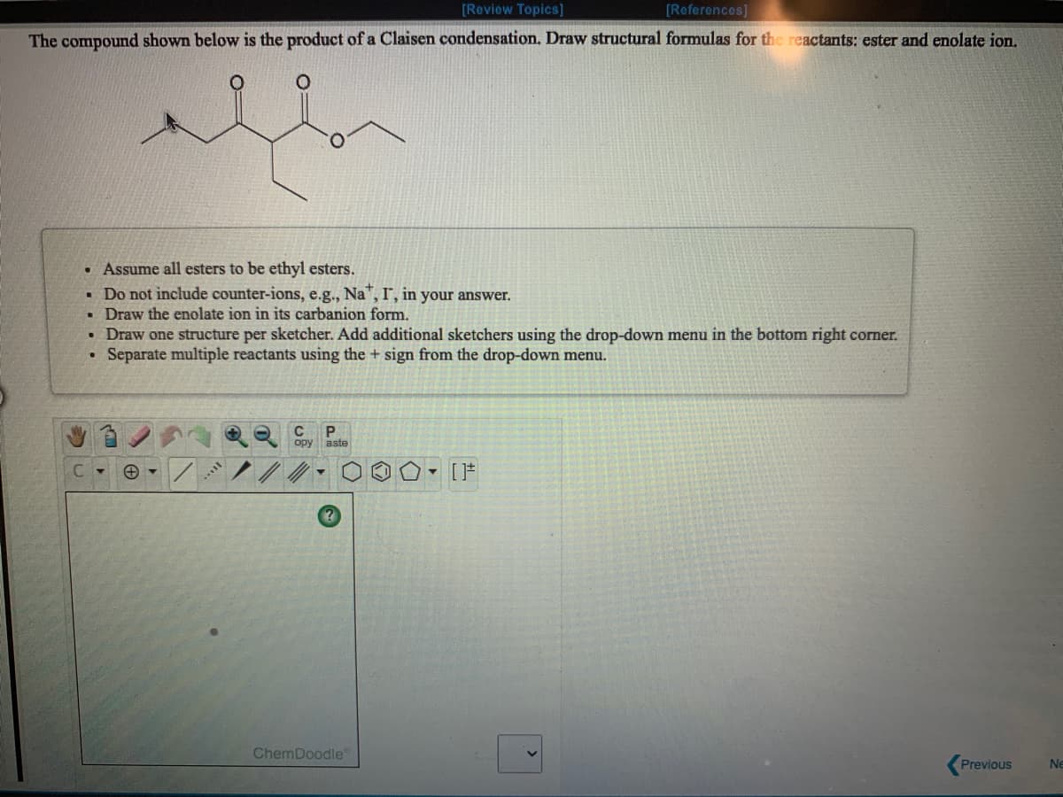 [Review Topics]
[References]
The compound shown below is the product of a Claisen condensation. Draw structural formulas for the reactants: ester and enolate ion.
• Assume all esters to be ethyl esters.
• Do not include counter-ions, e.g., Na",I, in your answer.
• Draw the enolate ion in its carbanion form.
• Draw one structure per sketcher. Add additional sketchers using the drop-down menu in the bottom right corner.
Separate multiple reactants using the + sign from the drop-down menu.
C
opy aste
- [F
ChemDoodle
Previous
Ne
