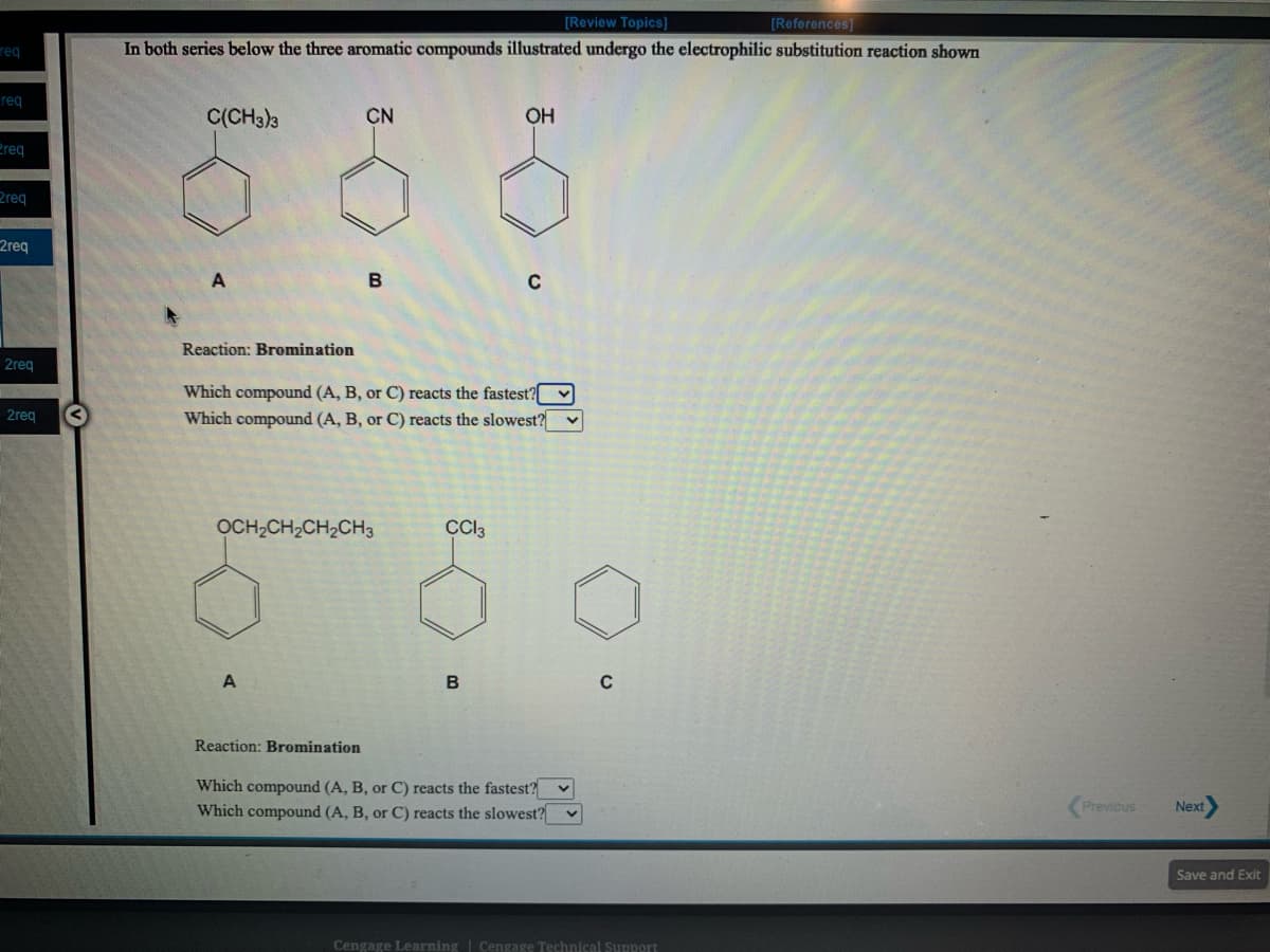 [Review Topics]
[References]
req
In both series below the three aromatic compounds illustrated undergo the electrophilic substitution reaction shown
req
C(CH3)3
CN
OH
Preg
2req
2req
Reaction: Bromination
2req
Which compound (A, B, or C) reacts the fastest?
Which compound (A, B, or C) reacts the slowest? v
2req
OCH,CH2CH,CH3
Cl3
Reaction: Bromination
Which compound (A, B, or C) reacts the fastest?
Which compound (A, B, or C) reacts the slowest?
Previous
Next
Save and Exit
Cengage Learning | Cengage Technical Support
