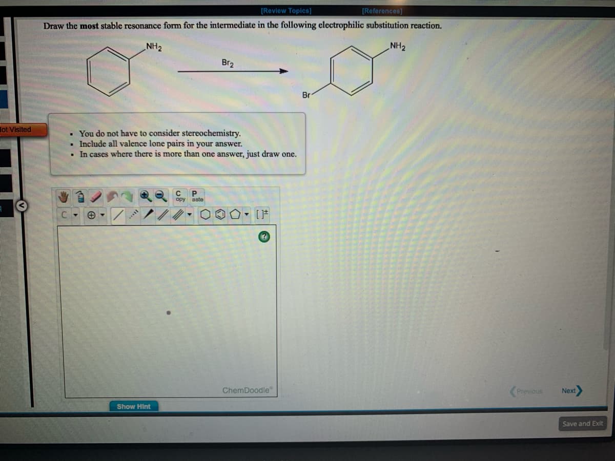 [Review Topics)
[References]
Draw the most stable resonance form for the intermediate in the following electrophilic substitution reaction.
NH2
NH2
Br2
Br
lot Visited
• You do not have to consider stereochemistry.
• Include all valence lone pairs in your answer.
In cases where there is more than one answer, just draw one.
opy aste
C.
ChemDoodle
Previous
Next
Show Hint
Save and Exit
