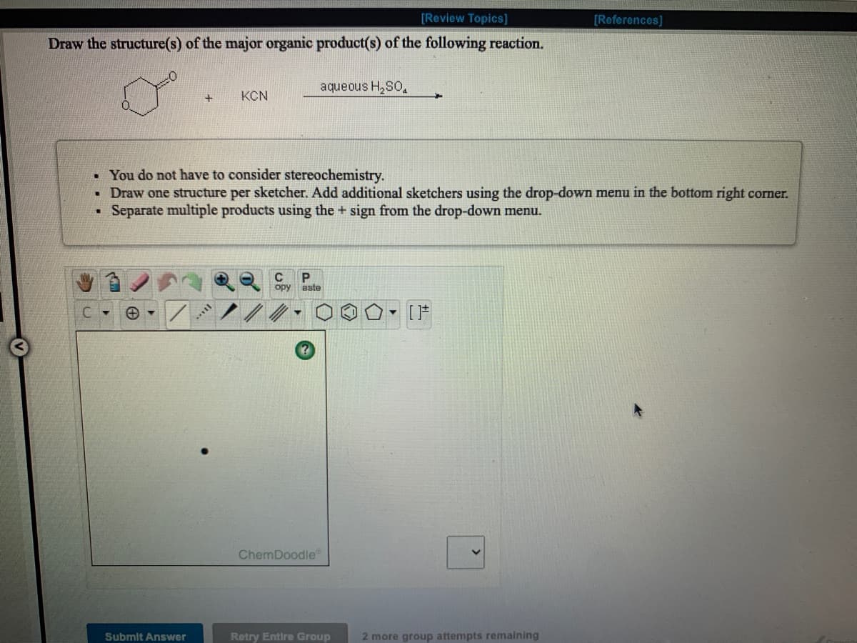 [Review Topics]
[References]
Draw the structure(s) of the major organic product(s) of the following reaction.
aqueous H,SO,
KCN
• You do not have to consider stereochemistry.
• Draw one structure per sketcher. Add additional sketchers using the drop-down menu in the bottom right corner.
• Separate multiple products using the + sign from the drop-down menu.
C
opy
aste
C.
- [F
ChemDoodle
Submit Answer
Retry Entire Group
2 more group attempts remaining
