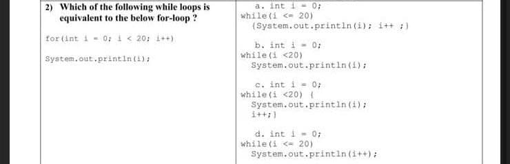 2) Which of the following while loops is
equivalent to the below for-loop ?
a. int i = 0;
while (i <= 20)
(System.out.println (i); i++ :)
for (int i - 0; i< 20; 1++)
b. int i - 0;
while (i <20)
System.out.printin (i);
System.out.println(i);
c. int i = 0;
while (i <20) {
System.out.println (i);
i++:)
d. int i - 0;
while (i <= 20)
System.out.println (i++);
