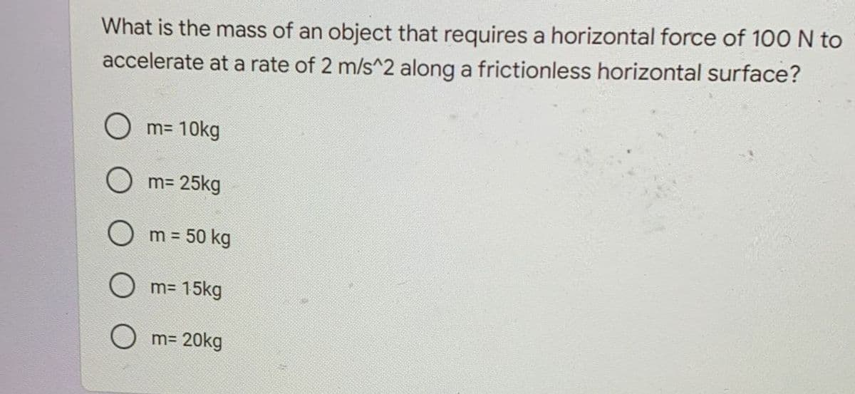 What is the mass of an object that requires a horizontal force of 100 N to
accelerate at a rate of 2 m/s^2 along a frictionless horizontal surface?
O m= 10kg
O m= 25kg
O m = 50 kg
!3D
O m= 15kg
O m= 20kg
