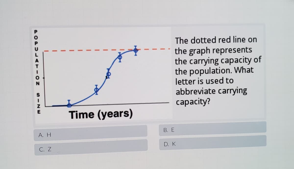 The dotted red line on
the graph represents
the carrying capacity of
the population. What
letter is used to
abbreviate carrying
capacity?
Time (years)
А. Н
В. Е
D. K
С. Z
POPULATION
S -NW
