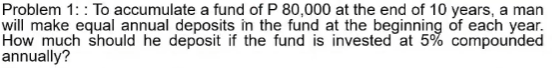 Problem 1:: To accumulate a fund of P 80,000 at the end of 10 years, a man
will make equal annual deposits in the fund at the beginning of each year.
How much should he deposit if the fund is invested at 5% compounded
annually?
