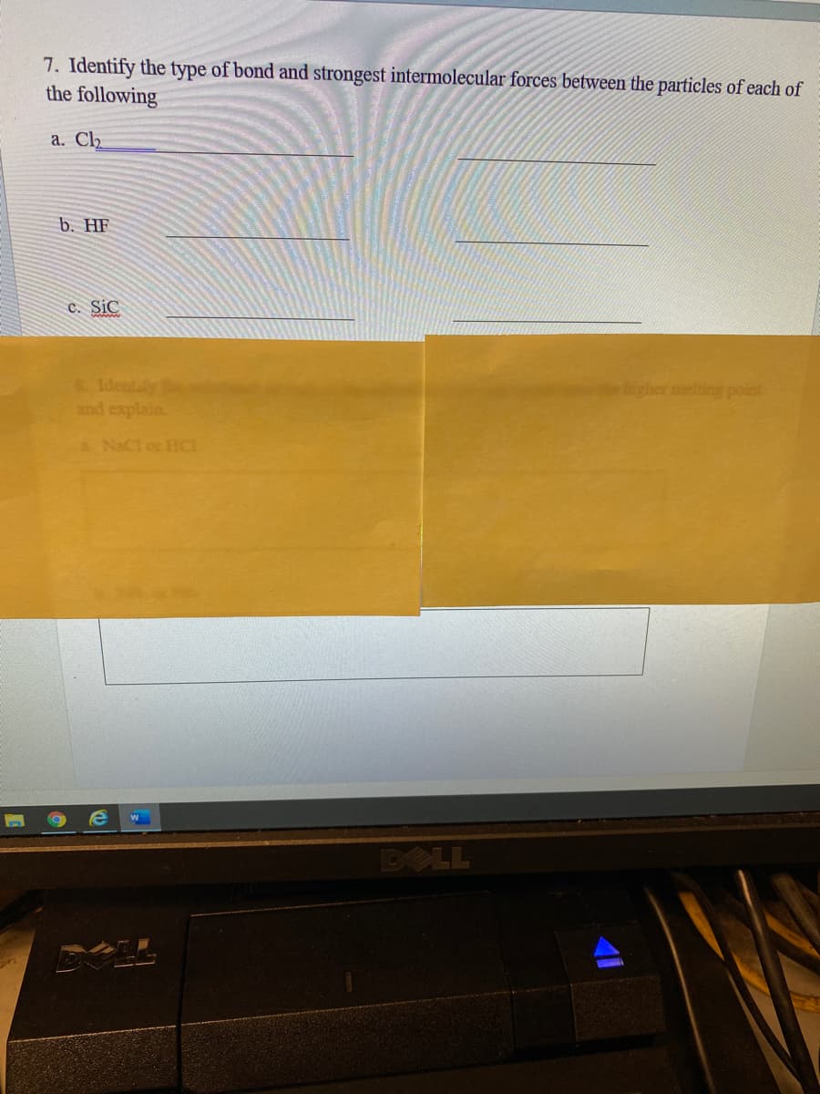 7. Identify the type of bond and strongest intermolecular forces between the particles of each of
the following
a. Clh
b. HF
c. Sic
Identaly
and explain.
bigher melting point
aNaCl or HCI
DOLL
