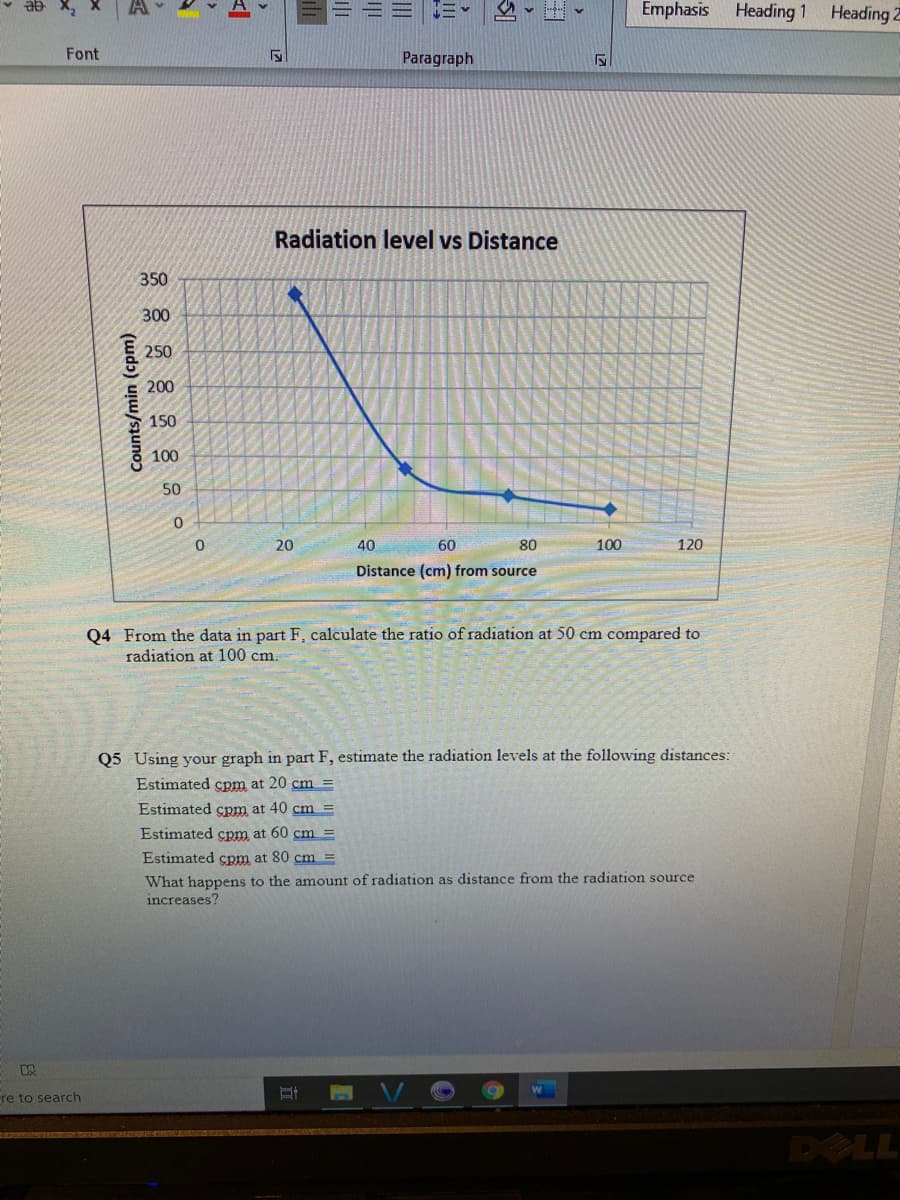 ab X,
Emphasis Heading 1
Heading Z
Font
Paragraph
Radiation level vs Distance
350
300
250
200
150
100
50
20
40
60
80
100
120
Distance (cm) from source
Q4 From the data in part F, calculate the ratio of radiation at 50 cm compared to
radiation at 100 cm.
Q5 Using your graph in part F, estimate the radiation levels at the following distances:
Estimated cpm at 20 cm =
Estimated cpm at 40 cm =
Estimated cpm at 60 cm =
Estimated cpm at 80 cm =
What happens to the amount of radiation as distance from the radiation source
increases?
re to search
DOLL
Counts/min (cpm)
III
