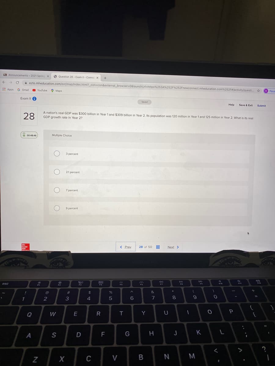 O Announcements- 2021 Spring x
A Question 28 - Exam l- Connec X
A ezto.mheducation.com/ext/map/index.html?_con=con&external_browser=0&launchUrl=https%253A%252F%252Fnewconnect.mheducation.com%252F#/activity/questi. *
! Apps G Gmail
O YouTube
O Maps
R Paus
Exam II A
Saved
Help
Save & Exit
Submit
28
A nation's real GDP was $300 billion in Year 1 and $309 billion in Year 2. Its population was 120 million in Year 1 and 125 million in Year 2. What is its real
GDP growth rate in Year 2?
8 00:48:46
Multiple Choice
3 percent
2.1 percent
7 percent
9 percent
Mc
Graw
Hill
< Prev
28 of 50
Next>
80
esc
esc
F7
F2
F3
@
$
&
2
3
4
5
6
8
Q
W
E
T
Y
P
A
S
D
F
K
く
>
C
V
N
M.
B
