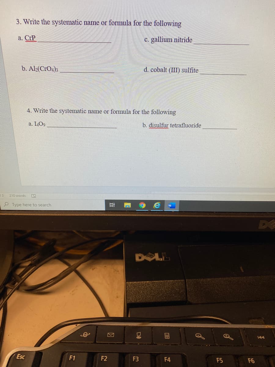 3. Write the systematic name or formula for the following
a. CrP
c. gallium nitride
b. Al;(CrO4)3
d. cobalt (III) sulfite
4. Write the systematic name or formula for the following
a. I4O9
b. disulfur tetrafluoride
210 words
P Type here to search
DE
DOLL
国
Esc
F1
F2
F3
F4
F5
F6
